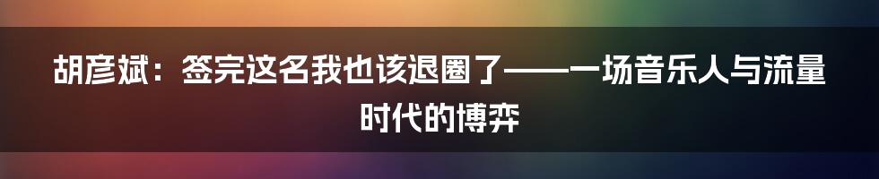 胡彦斌：签完这名我也该退圈了——一场音乐人与流量时代的博弈