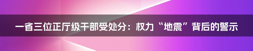一省三位正厅级干部受处分:权力“地震”背后的警示