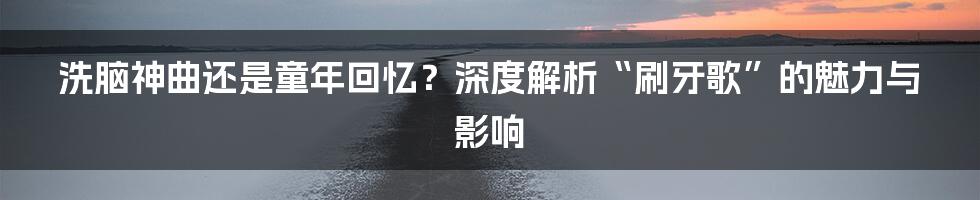 洗脑神曲还是童年回忆?深度解析“刷牙歌”的魅力与影响