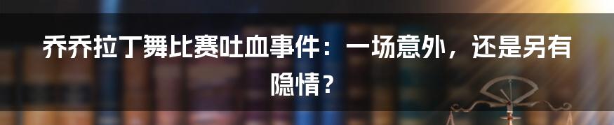 乔乔拉丁舞比赛吐血事件:一场意外,还是另有隐情?
