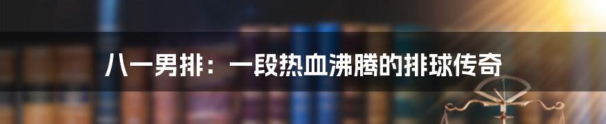 八一男排:一段热血沸腾的排球传奇