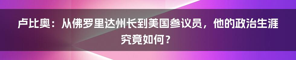 卢比奥：从佛罗里达州长到美国参议员，他的政治生涯究竟如何？