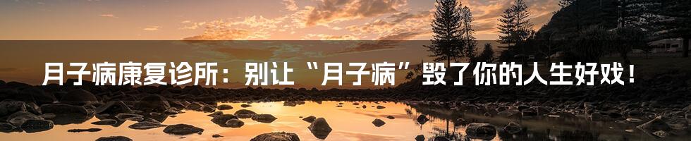 月子病康复诊所:别让“月子病”毁了你的人生好戏!