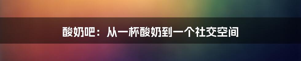 酸奶吧:从一杯酸奶到一个社交空间