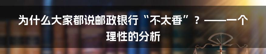 为什么大家都说邮政银行“不太香”?——一个理性的分析