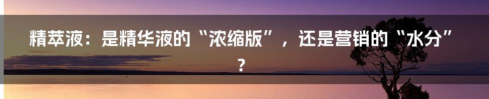 精萃液:是精华液的“浓缩版”,还是营销的“水分”?