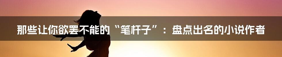 那些让你欲罢不能的“笔杆子”：盘点出名的小说作者
