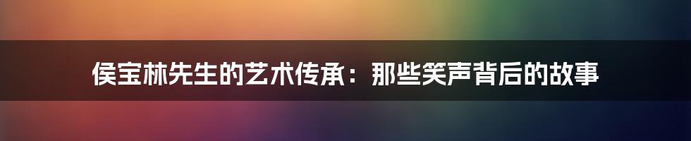 侯宝林先生的艺术传承:那些笑声背后的故事