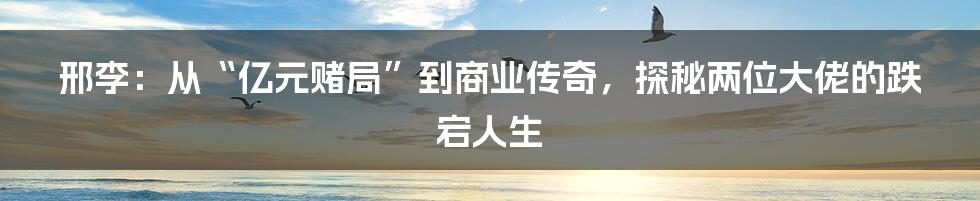 邢李:从“亿元赌局”到商业传奇,探秘两位大佬的跌宕人生