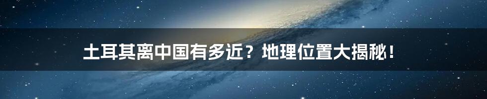 土耳其离中国有多近?地理位置大揭秘!