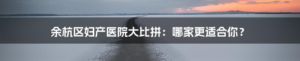 余杭区妇产医院大比拼:哪家更适合你?