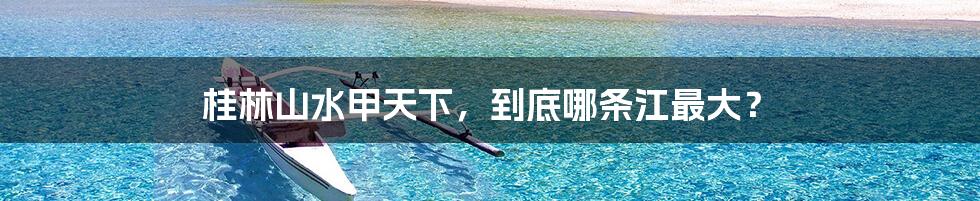 桂林山水甲天下,到底哪条江最大?