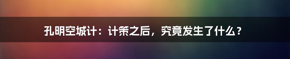 孔明空城计:计策之后,究竟发生了什么?