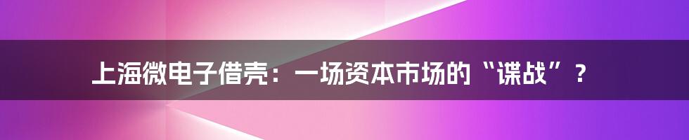 上海微电子借壳：一场资本市场的“谍战”？