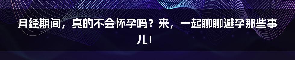 月经期间,真的不会怀孕吗?来,一起聊聊避孕那些事儿!
