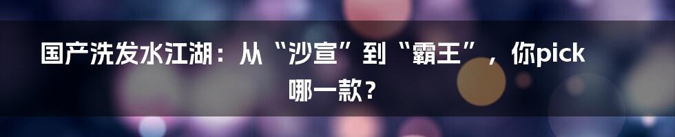 国产洗发水江湖:从“沙宣”到“霸王”,你pick哪一款?