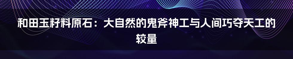 和田玉籽料原石:大自然的鬼斧神工与人间巧夺天工的较量
