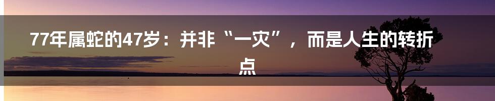 77年属蛇的47岁:并非“一灾”,而是人生的转折点