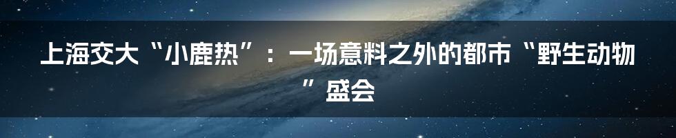 上海交大“小鹿热”:一场意料之外的都市“野生动物”盛会
