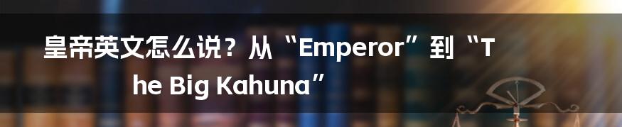 皇帝英文怎么说?从“Emperor”到“The Big Kahuna”