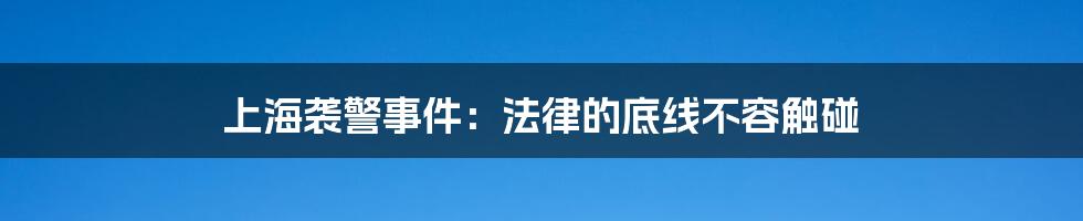 上海袭警事件:法律的底线不容触碰