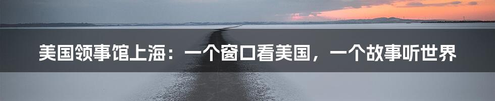 美国领事馆上海:一个窗口看美国,一个故事听世界