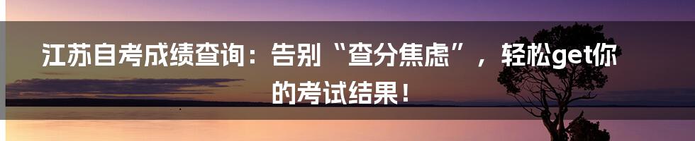 江苏自考成绩查询:告别“查分焦虑”,轻松get你的考试结果!