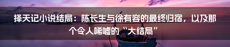 择天记小说结局：陈长生与徐有容的最终归宿，以及那个令人唏嘘的“大结局”