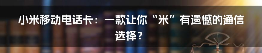 小米移动电话卡:一款让你“米”有遗憾的通信选择?