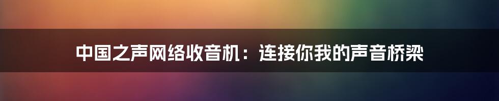 中国之声网络收音机:连接你我的声音桥梁