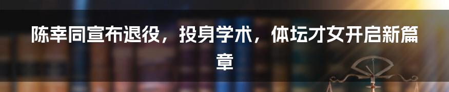 陈幸同宣布退役，投身学术，体坛才女开启新篇章