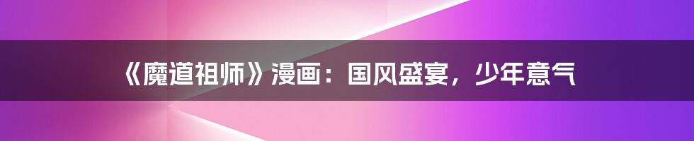 《魔道祖师》漫画:国风盛宴,少年意气