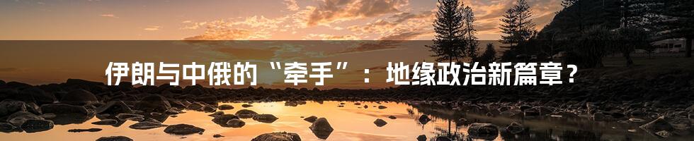 伊朗与中俄的“牵手”:地缘政治新篇章?