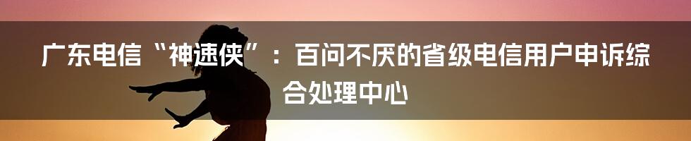 广东电信“神速侠”：百问不厌的省级电信用户申诉综合处理中心