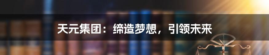 天元集团:缔造梦想,引领未来