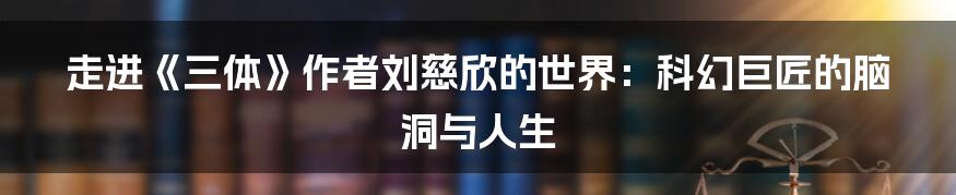 走进《三体》作者刘慈欣的世界:科幻巨匠的脑洞与人生