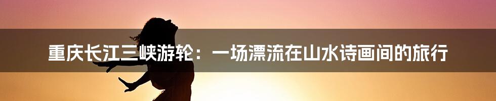 重庆长江三峡游轮:一场漂流在山水诗画间的旅行