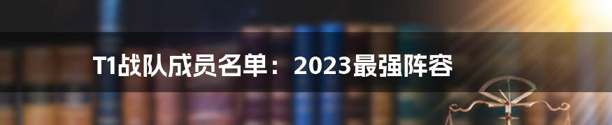 T1战队成员名单：2023最强阵容