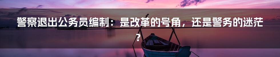 警察退出公务员编制：是改革的号角，还是警务的迷茫？