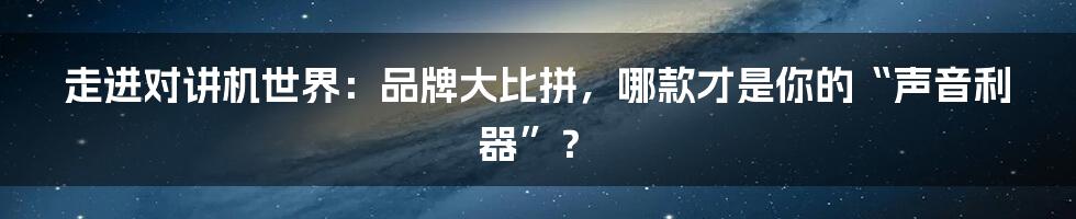走进对讲机世界:品牌大比拼,哪款才是你的“声音利器”?