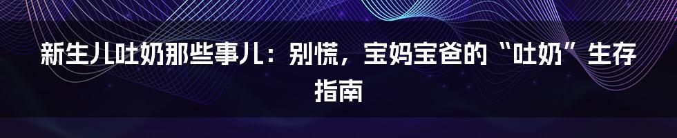 新生儿吐奶那些事儿：别慌，宝妈宝爸的“吐奶”生存指南