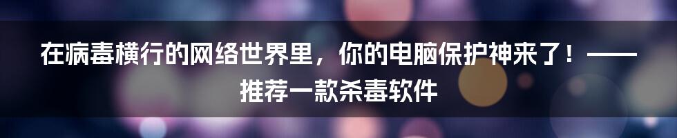 在病毒横行的网络世界里，你的电脑保护神来了！——推荐一款杀毒软件