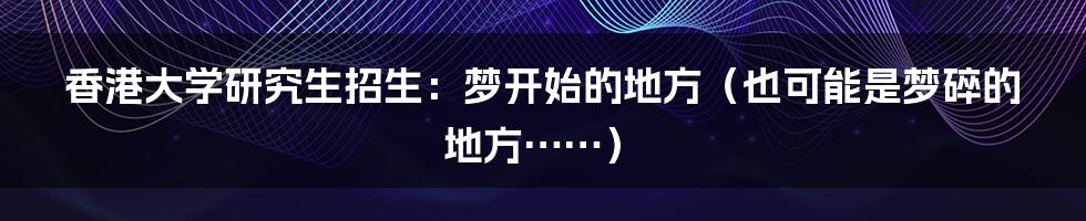 香港大学研究生招生：梦开始的地方（也可能是梦碎的地方……）
