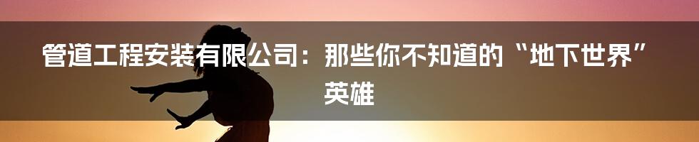 管道工程安装有限公司：那些你不知道的“地下世界”英雄