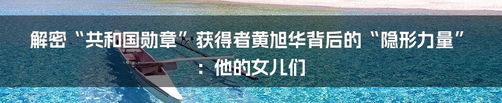 解密“共和国勋章”获得者黄旭华背后的“隐形力量”:他的女儿们