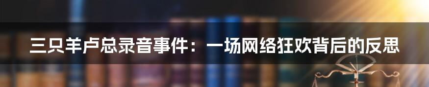 三只羊卢总录音事件:一场网络狂欢背后的反思