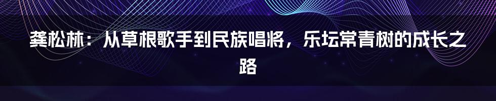 龚松林:从草根歌手到民族唱将,乐坛常青树的成长之路