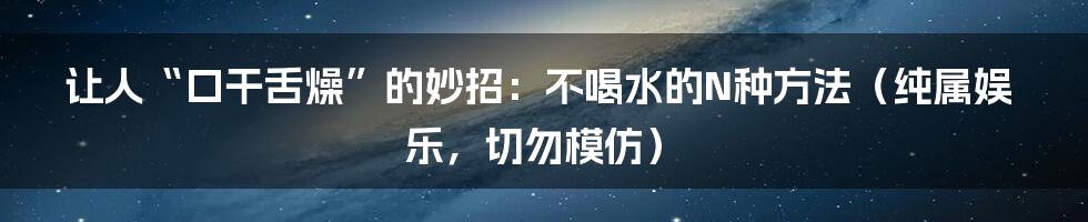 让人“口干舌燥”的妙招:不喝水的N种方法(纯属娱乐,切勿模仿)