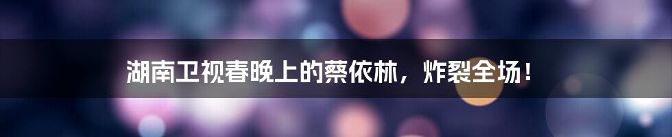 湖南卫视春晚上的蔡依林,炸裂全场!