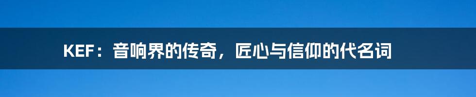 KEF:音响界的传奇,匠心与信仰的代名词